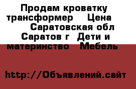 Продам кроватку “трансформер“ › Цена ­ 7 500 - Саратовская обл., Саратов г. Дети и материнство » Мебель   